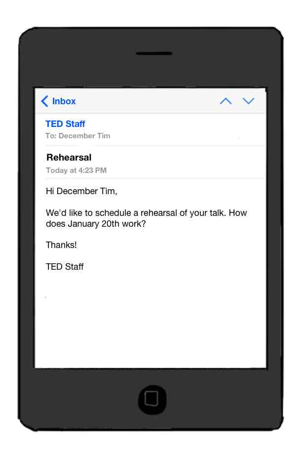 email from TED Staff: Rehearsal. Hi Dec Tim, We'd like to schedule a rehearsal of your talk. How does January 20th work? Thanks!